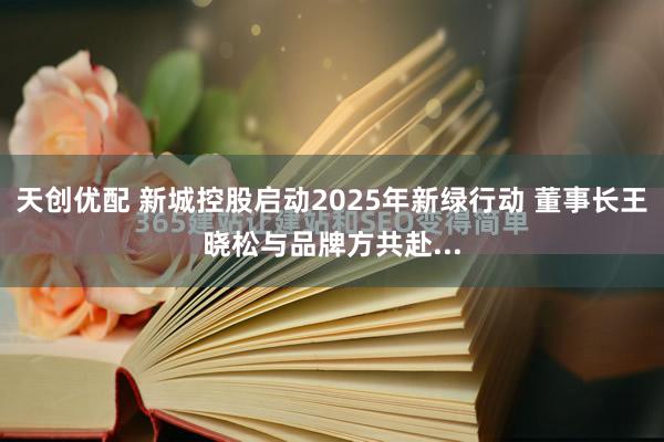 天创优配 新城控股启动2025年新绿行动 董事长王晓松与品牌方共赴...