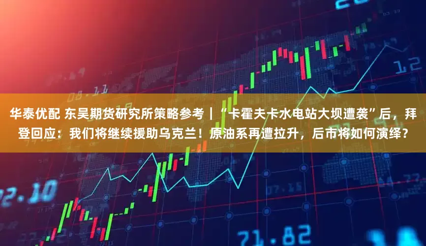 华泰优配 东吴期货研究所策略参考｜“卡霍夫卡水电站大坝遭袭”后，拜登回应：我们将继续援助乌克兰！原油系再遭拉升，后市将如何演绎？