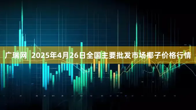 广瑞网  2025年4月26日全国主要批发市场椰子价格行情