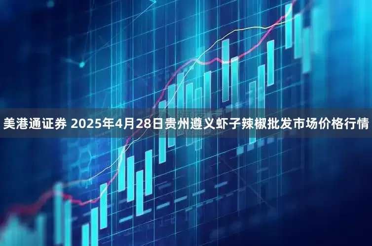 美港通证券 2025年4月28日贵州遵义虾子辣椒批发市场价格行情