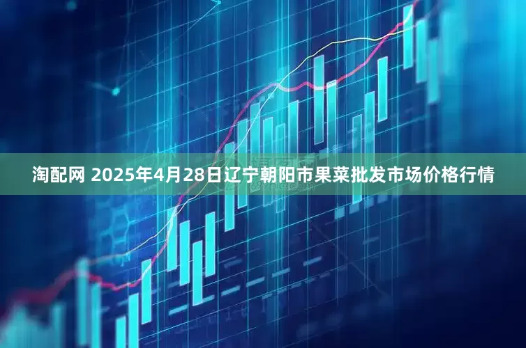 淘配网 2025年4月28日辽宁朝阳市果菜批发市场价格行情