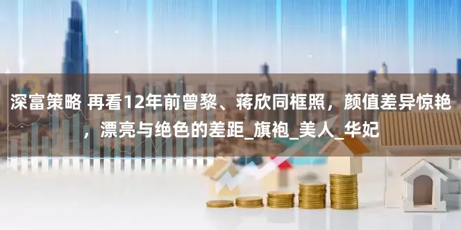 深富策略 再看12年前曾黎、蒋欣同框照，颜值差异惊艳，漂亮与绝色的差距_旗袍_美人_华妃