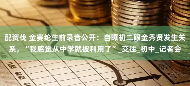 配资伐 金赛纶生前录音公开：自曝初二跟金秀贤发生关系，“我感觉从中学就被利用了”_交往_初中_记者会