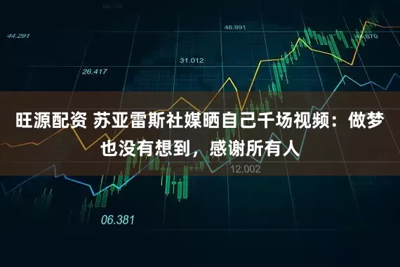 旺源配资 苏亚雷斯社媒晒自己千场视频：做梦也没有想到，感谢所有人