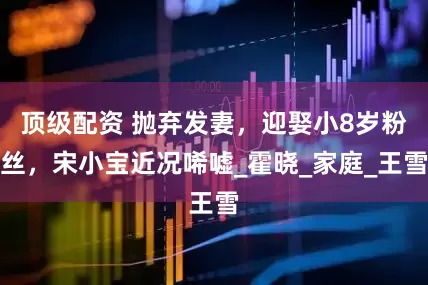 顶级配资 抛弃发妻，迎娶小8岁粉丝，宋小宝近况唏嘘_霍晓_家庭_王雪