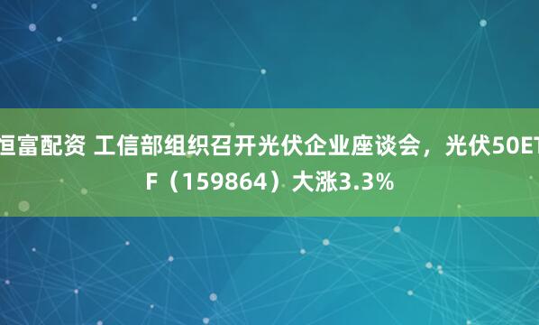 恒富配资 工信部组织召开光伏企业座谈会，光伏50ETF（159864）大涨3.3%