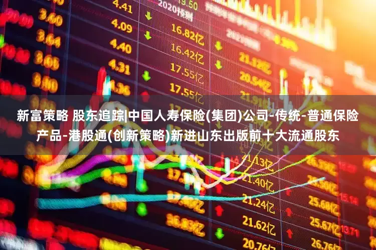 新富策略 股东追踪|中国人寿保险(集团)公司-传统-普通保险产品-港股通(创新策略)新进山东出版前十大流通股东