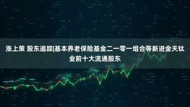 涨上策 股东追踪|基本养老保险基金二一零一组合等新进金天钛业前十大流通股东