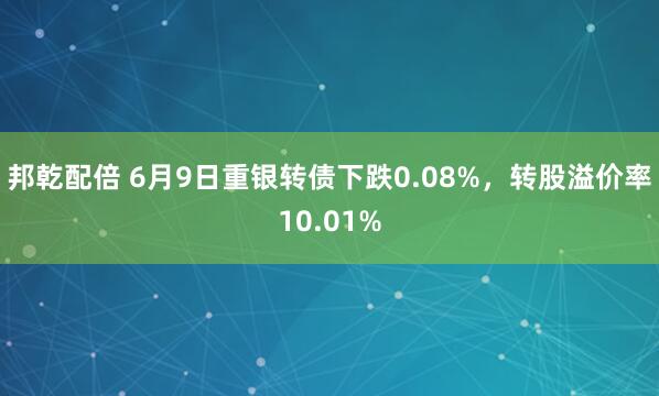 邦乾配倍 6月9日重银转债下跌0.08%，转股溢价率10.01%