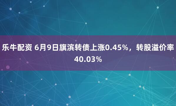 乐牛配资 6月9日旗滨转债上涨0.45%，转股溢价率40.03%