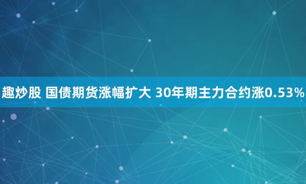 趣炒股 国债期货涨幅扩大 30年期主力合约涨0.53%