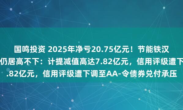 国鸣投资 2025年净亏20.75亿元！节能铁汉同比减亏二成但亏损规模仍居高不下：计提减值高达7.82亿元，信用评级遭下调至AA-令债券兑付承压